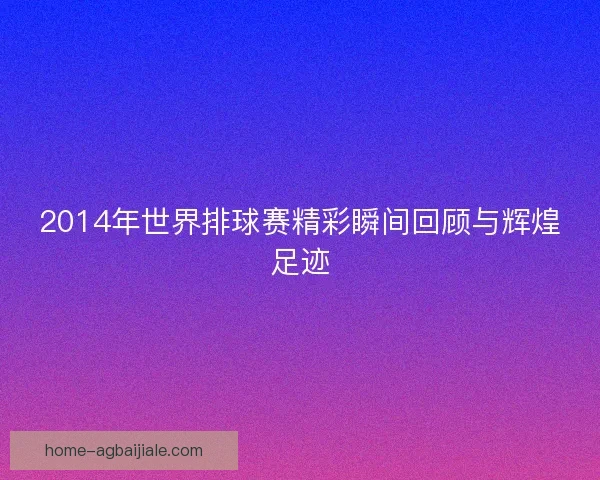 2014年世界排球赛精彩瞬间回顾与辉煌足迹