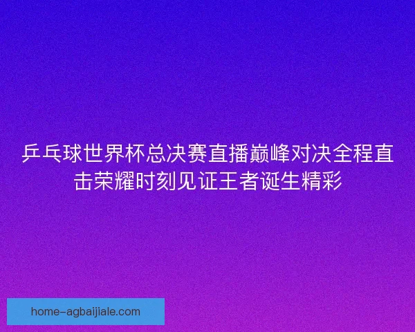 乒乓球世界杯总决赛直播巅峰对决全程直击荣耀时刻见证王者诞生精彩