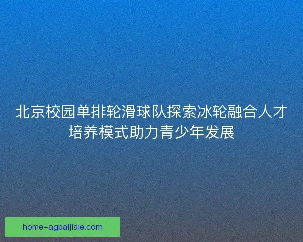 北京校园单排轮滑球队探索冰轮融合人才培养模式助力青少年发展